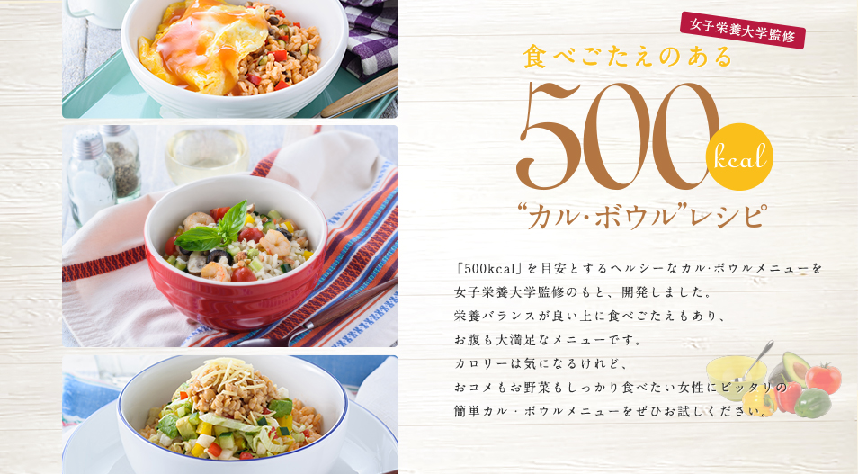 食べごたえのある500kcalカル・ボウルレシピ 500kcalを目安とするヘルシーなカル・ボウルメニューを、女子栄養大学監修のもと、開発しました。栄養バランスが良い上に食べごたえもあり、お腹も大満足なメニューです。カロリーは気になるけれど、おコメもお野菜もしっかり食べたい女性にピッタリの簡単カル・ボウルメニューをぜひお試しください。