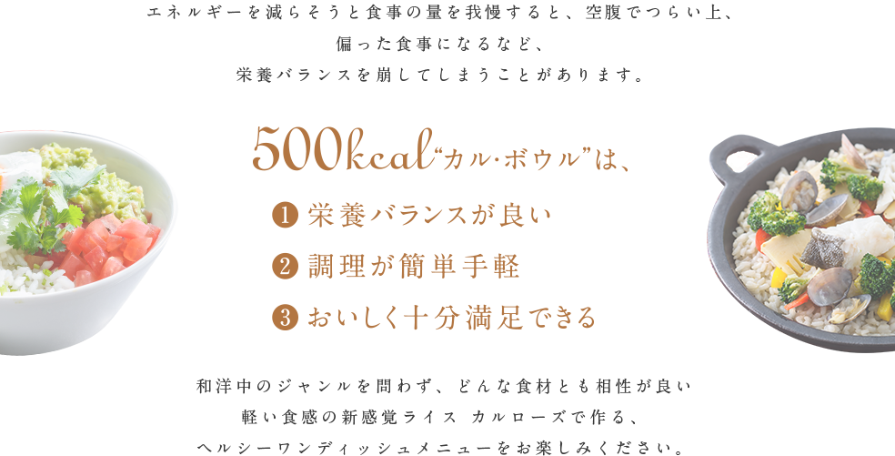 500kcal“カル・ボウル”は、①栄養バランスが良い。②調理が簡単手軽。③おいしく十分満足できる。和洋中のジャンルを問わず、どんな食材とも相性が良い軽い食感の新感覚ライス、カルローズで作る、ヘルシーワンディッシュメニューをお楽しみください。