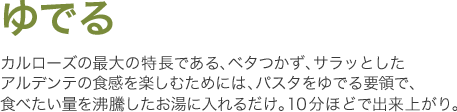 ゆでる　カルローズの最大の特長である、ベタつかず、サラッとしたアルデンテの食感を楽しむためには、パスタをゆでる要領で、食べたい量を沸騰したお湯に入れるだけ。10分ほどで出来上がり。