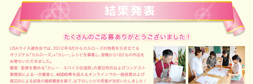 結果発表　たくさんのご応募ありがとうございました！　USAライス連合会では、2012年6月からカルローズの特長を引き立てる
オリジナル「カルローズ」×「カレー」レシピを募集し、皆様から182もの作品をお寄せいただきました。審査・監修を務める「カレー・スパイス伝道師」の渡辺玲氏およびコンテスト事務局による一次審査と、4000件を超えるオンラインでの一般投票および渡辺氏による試食の最終審査を経て、以下のレシピの受賞が決定いたしました！