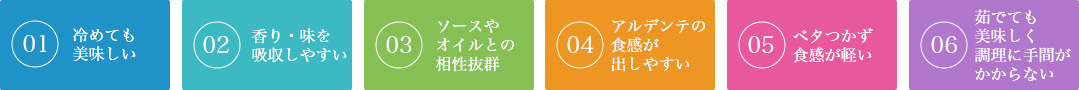 1ベタつかず食感が軽い、2香り・味を吸収しやすい、3ソースやオイルとの相性抜群、4アルデンテの食感が出しやすい、5冷めても美味しい、6茹でても美味しく調理に手間がかからない