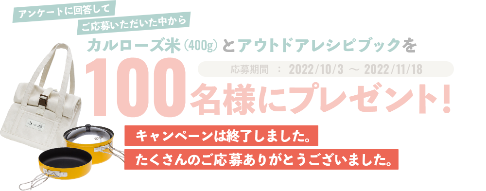 アンケートに回答してご応募いただいた中からカルローズ米(400g)とアウトドアレシピブックを100名様にプレゼント！応募期間   ：2022/10/3   ～  2022/11/18