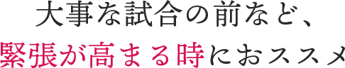 大事な試合の前など、緊張が高まる時におススメ